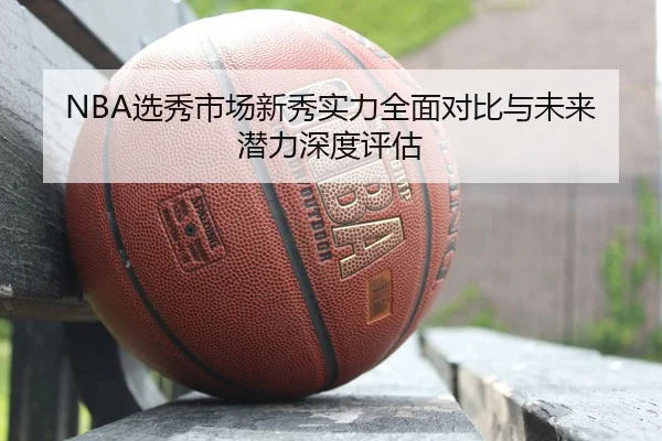 NBA选秀市场新秀实力全面对比与未来潜力深度评估